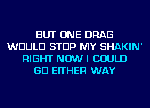 BUT ONE DRAG
WOULD STOP MY SHAKIN'
RIGHT NOW I COULD
GO EITHER WAY