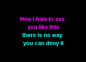 How I hate to see
you like this

there is no way
you can deny it