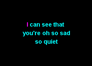 I can see that

you're oh so sad
so quiet