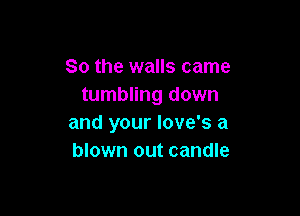 So the walls came
tumbling down

and your Iove's a
blown out candle