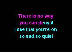 There is no way
you can deny it

I see that you're oh
so sad so quiet