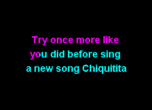 Try once more like
you did before sing

a new song Chiquitita