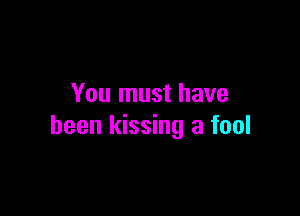 You must have

been kissing a fool