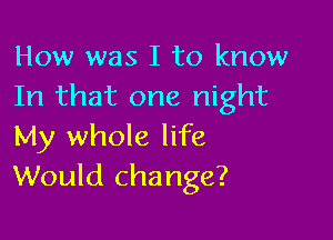 How was I to know
In that one night

My whole life
Would change?