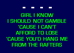 GIRLI KNOW
I SHOULD NOT GAMBLE
'CAUSE I CAN'T
AFFORD TO LOSE
'CAUSE YOU'D HANG ME
FROM THE RAFTERS