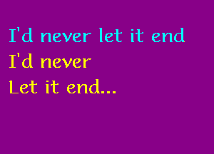 I'd never let it end
I'd never

Let it end...