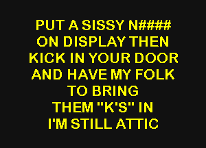 PUT A SISSY anm
ON DISPLAY THEN
KICK IN YOUR DOOR
AND HAVE MY FOLK
TO BRING
THEM K'S IN
I'M STILL ATFIC