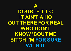 A
DOUBLE-T-I-C
IT AIN'T A H0
OUT THERE FOR REAL
WHO DON'T
KNOW 'BOUT ME
BITCH I'M FOR SURE
WITH IT