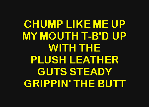 CHUMP LIKE ME UP
MY MOUTH T-B'D UP
WITH THE
PLUSH LEATHER
GUTS STEADY
GRIPPIN' THE BUTI'