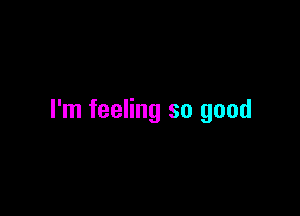 I'm feeling so good