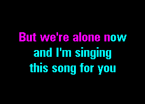 But we're alone now

and I'm singing
this song for you