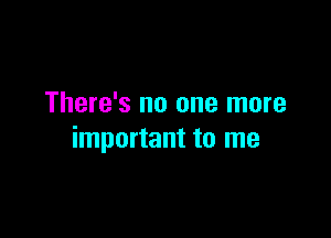 There's no one more

important to me