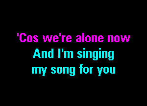 'Cos we're alone now

And I'm singing
my song for you