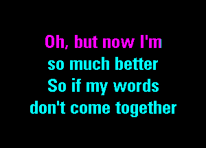 Oh, but now I'm
so much better

So if my words
don't come together