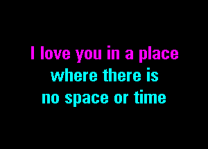 I love you in a place

where there is
no space or time
