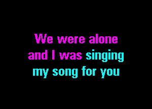 We were alone

and I was singing
my song for you