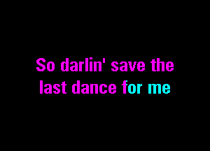 So darlin' save the

last dance for me