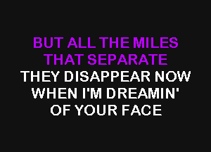 THEY DISAPPEAR NOW
WHEN I'M DREAMIN'
OF YOUR FACE