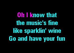 Oh I know that
the music's fine

like sparklin' wine
Go and have your fun