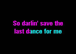 So darlin' save the

last dance for me