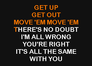 GET UP
GET OUT
MOVE 'EM MOVE 'EM
THERE'S NO DOUBT
I'M ALLWRONG
YOU'RE RIGHT
IT'S ALL THE SAME
WITH YOU