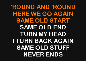 'ROUND AND 'ROUND
HEREWE GO AGAIN
SAME OLD START
SAME OLD END
TURN MY HEAD
ITURN BACK AGAIN
SAME OLD STUFF
NEVER ENDS