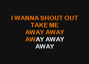 IWANNASHOUTOUT
TAKE ME

AW AY AW AY
AWAY AWAY
AW AY