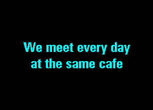 We meet every day

at the same cafe