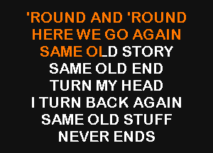 'ROUND AND 'ROUND
HEREWE GO AGAIN
SAME OLD STORY
SAME OLD END
TURN MY HEAD
ITURN BACK AGAIN
SAME OLD STUFF
NEVER ENDS