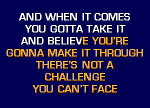 AND WHEN IT COMES
YOU GO'ITA TAKE IT
AND BELIEVE YOU'RE
GONNA MAKE IT THROUGH
THERE'S NOT A
CHALLENGE
YOU CAN'T FACE