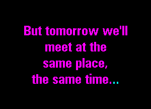 But tomorrow we'll
meet at the

same place.
the same time...