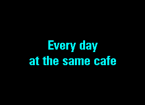 Every day

at the same cafe