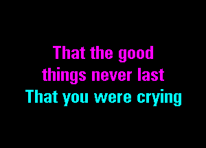 That the good

things never last
That you were crying
