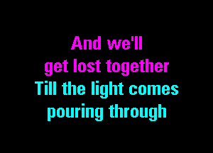 And we'll
get lost together

Till the light comes
pouring through