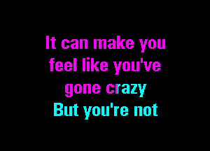 It can make you
feel like you've

gone crazy
But you're not