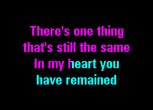 There's one thing
that's still the same

In my heart you
have remained