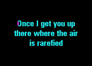 Once I get you up

there where the air
is rarefied