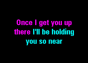 Once I get you up

there I'll be holding
you so near