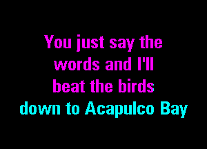 You just say the
words and I'll

beat the birds
down to Acapulco Bay