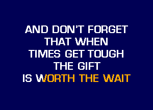 AND DON'T FORGET
THAT WHEN
TIMES GET TOUGH
THE GIFT
IS WORTH THE WAIT