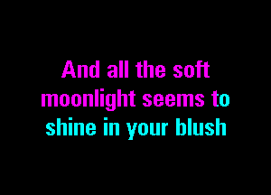 And all the soft

moonlight seems to
shine in your blush