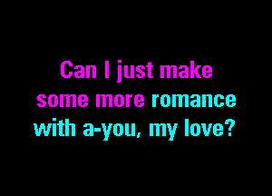 Can I just make

some more romance
with a-you. my love?