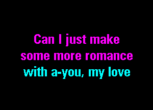 Can I just make

some more romance
with a-you. my love