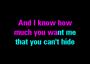 And I know how

much you want me
that you can't hide