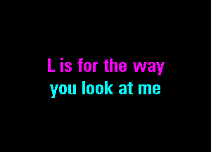 L is for the way

you look at me