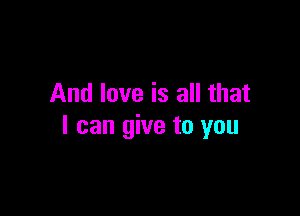 And love is all that

I can give to you