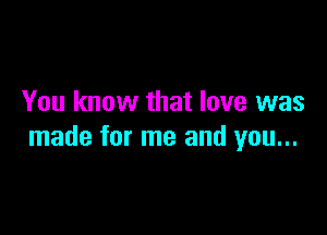 You know that love was

made for me and you...