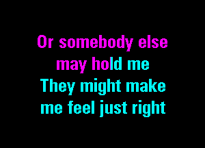 0r somebody else
may hold me

They might make
me feel iust right