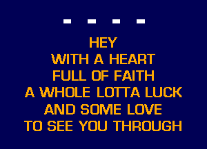 HEY
WITH A HEART
FULL OF FAITH
A WHOLE LO'ITA LUCK
AND SOME LOVE
TO SEE YOU THROUGH