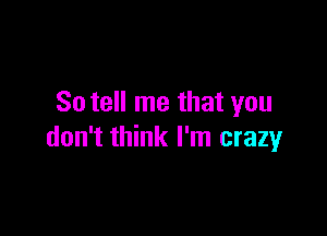 So tell me that you

don't think I'm crazy